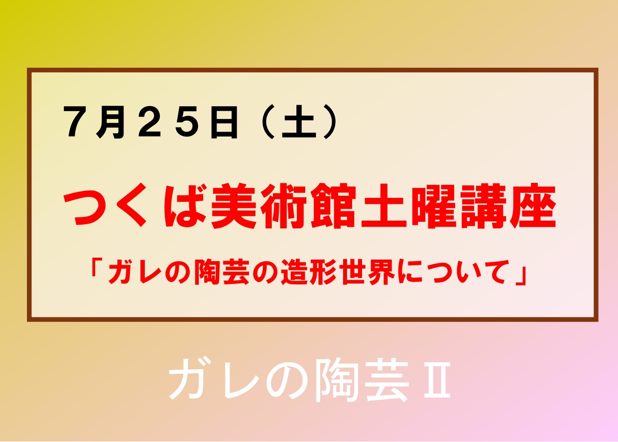 7／25（土）【つくば美術館土曜講座】企画展「ガレの陶芸II」